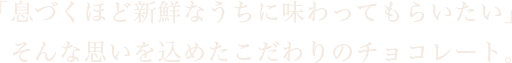 「息づくほど新鮮なうちに味わってもらいたい」んな思いを込めたこだわりのチョコレート。