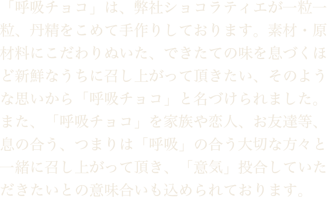 「呼吸チョコ」は、弊社ショコラティエが一粒一粒、丹精込めて手作りしております。素材・原材料にこだわりぬいた、できたての味を息づくほど新鮮なうちに召し上がって頂きたい、そのような思いから「呼吸チョコ」と名付けられました。また、「呼吸チョコ」を家族や恋人、お友達等、息の合う、つまりは「呼吸」の合う大切な方々と一緒に召し上がって頂き、「意気」統合していただきたいとの意味合いを込められております。