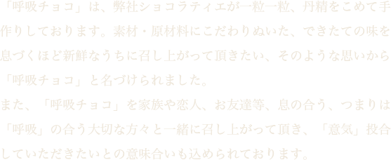 「呼吸チョコ」は、弊社ショコラティエが一粒一粒、丹精込めて手作りしております。素材・原材料にこだわりぬいた、できたての味を息づくほど新鮮なうちに召し上がって頂きたい、そのような思いから「呼吸チョコ」と名付けられました。また、「呼吸チョコ」を家族や恋人、お友達等、息の合う、つまりは「呼吸」の合う大切な方々と一緒に召し上がって頂き、「意気」統合していただきたいとの意味合いを込められております。